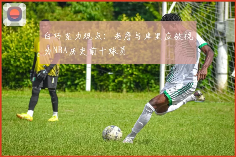白巧克力观点：老詹与库里应被视为NBA历史前十球员