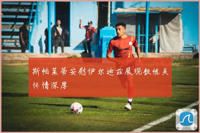 斯帕莱蒂安慰伊尔迪兹展现教练关怀情深厚