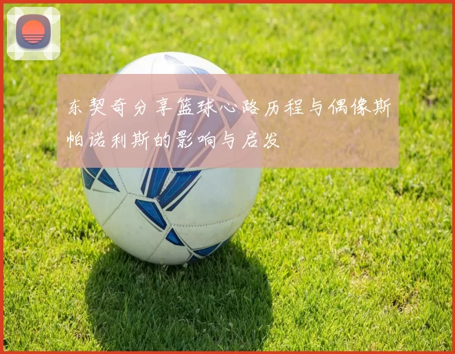 东契奇分享篮球心路历程与偶像斯帕诺利斯的影响与启发