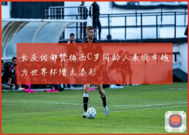 长友佑都赞梅西C罗同龄人表现卓越为世界杯增光添彩