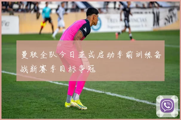 曼联全队今日正式启动季前训练备战新赛季目标争冠