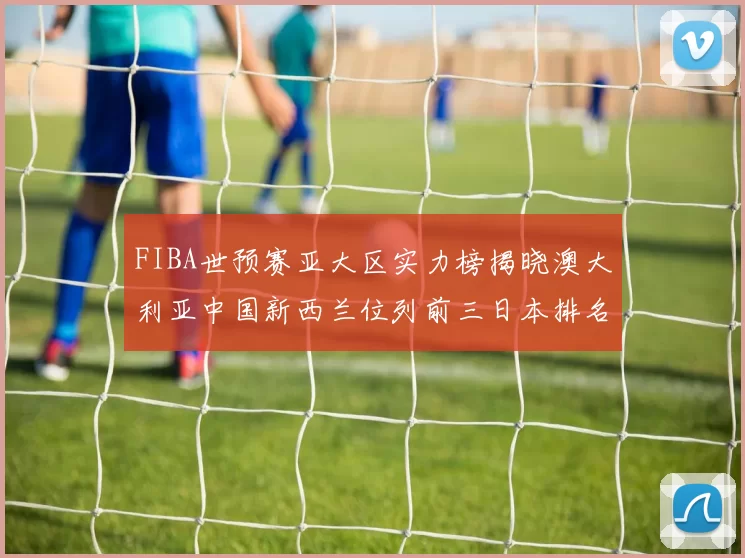 FIBA世预赛亚大区实力榜揭晓澳大利亚中国新西兰位列前三日本排名第六
