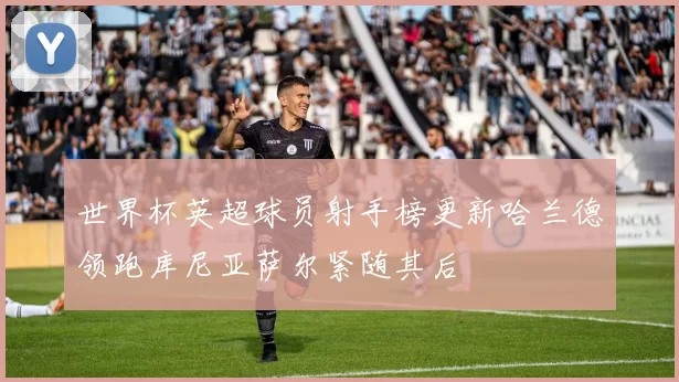 世界杯英超球员射手榜更新哈兰德领跑库尼亚萨尔紧随其后