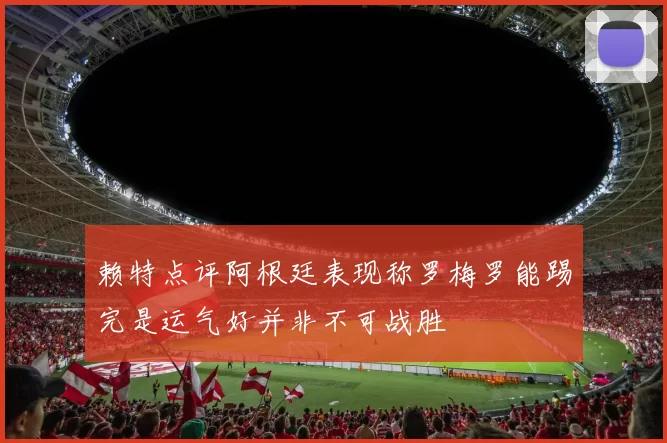 赖特点评阿根廷表现称罗梅罗能踢完是运气好并非不可战胜