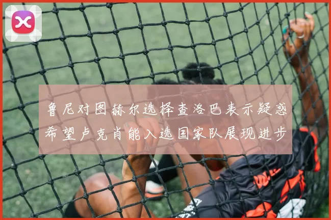鲁尼对图赫尔选择查洛巴表示疑惑希望卢克肖能入选国家队展现进步